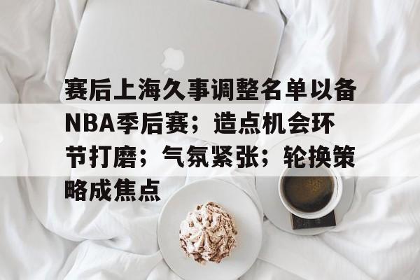 包含赛后上海久事调整名单以备NBA季后赛；造点机会环节打磨；气氛紧张；轮换策略成焦点的词条