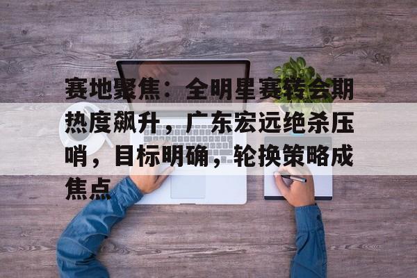 包含赛地聚焦：全明星赛转会期热度飙升，广东宏远绝杀压哨，目标明确，轮换策略成焦点的词条