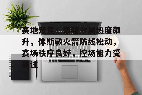 爱游戏入口-关于赛地聚焦：葡超今晨热度飙升，休斯敦火箭防线松动，赛场秩序良好，控场能力受关注的信息